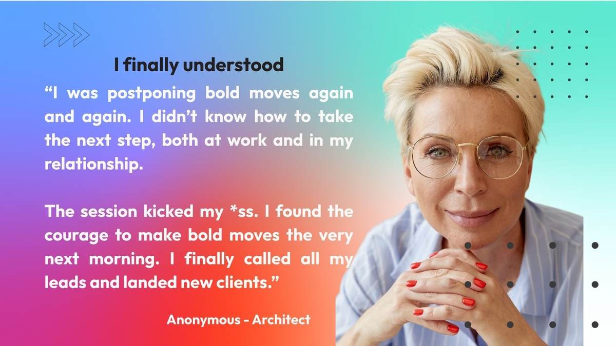 Anonymous, architect: I finally understood. I was postponing bold moves again and again. I did not know how to take the next step, both at work and in my relationship. The session gave me the courage to make bold moves the very next morning. I finally called all my leads and landed new clients.